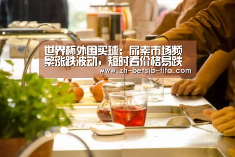 世界杯外围买球:尿素市场频繁涨跌波动,短时看价格易跌难涨(附肥价)(图1) 世界杯外围买球